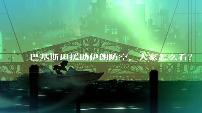 巴基斯坦援助伊朗防空，大家怎么看？