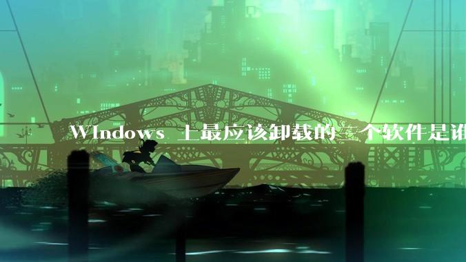 Windows 上最应该卸载的三个软件是谁？
