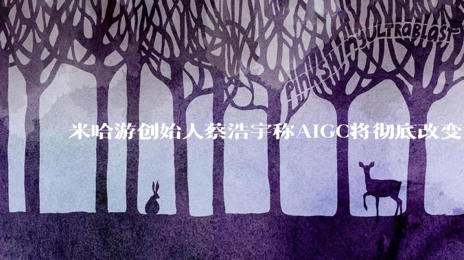 米哈游创始人蔡浩宇称AIGC将彻底改变游戏行业，游戏创造只属于顶尖团队，普通开发者建议转行，如何理解？