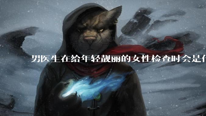 男医生在给年轻靓丽的女性检查时会是什么心态？