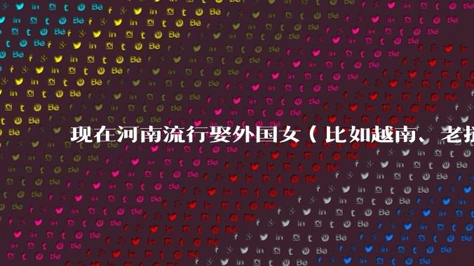 现在河南流行娶外国女（比如越南、老挝）结婚了吗？