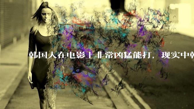 韩国人在电影上非常凶猛能打，现实中韩国男人的战力如何?