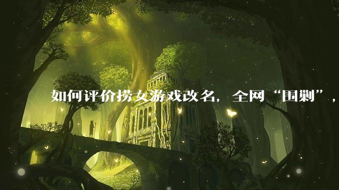 如何评价捞女游戏改名，全网“围剿”，以及导演b站账号被封这件事?