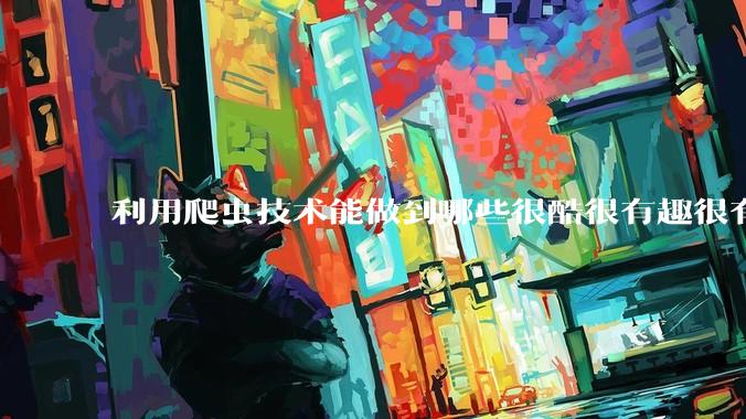 利用爬虫技术能做到哪些很酷很有趣很有用的事情？