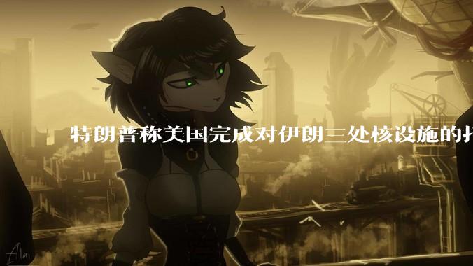 特朗普称美国完成对伊朗三处核设施的打击，具体情况如何？伊朗会如何反击？