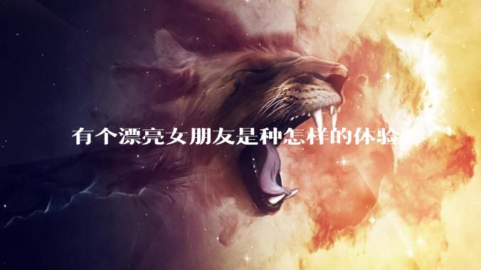 有个漂亮女朋友是种怎样的体验？